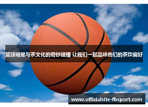 篮球明星与茶文化的奇妙碰撞 让我们一起品味他们的茶饮偏好