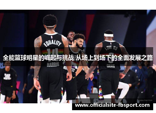 全能篮球明星的崛起与挑战 从场上到场下的全面发展之路