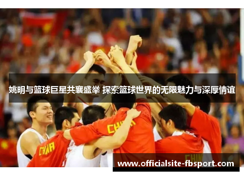 姚明与篮球巨星共襄盛举 探索篮球世界的无限魅力与深厚情谊
