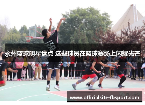 永州篮球明星盘点 这些球员在篮球赛场上闪耀光芒