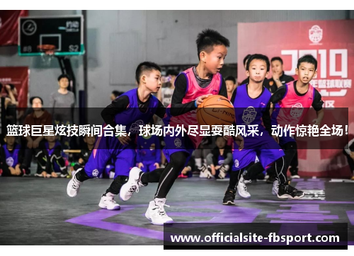 篮球巨星炫技瞬间合集，球场内外尽显耍酷风采，动作惊艳全场！