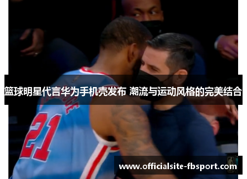 篮球明星代言华为手机壳发布 潮流与运动风格的完美结合