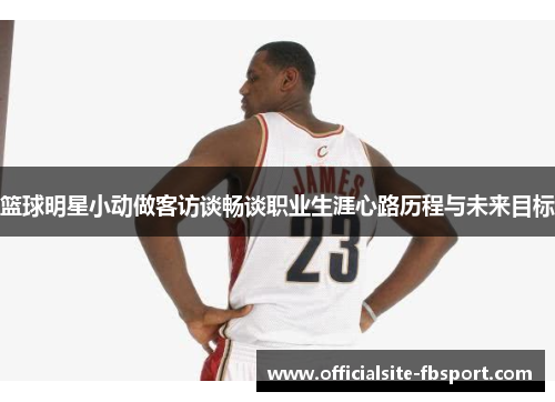 篮球明星小动做客访谈畅谈职业生涯心路历程与未来目标