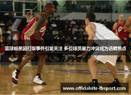 篮球明星因打架事件引发关注 多位球员暴力冲突成为话题焦点