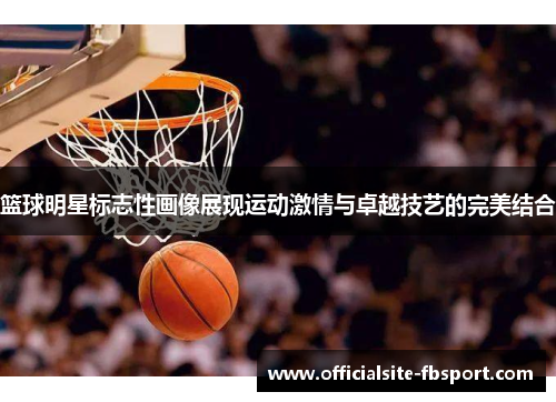 篮球明星标志性画像展现运动激情与卓越技艺的完美结合