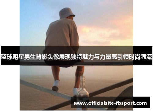 篮球明星男生背影头像展现独特魅力与力量感引领时尚潮流