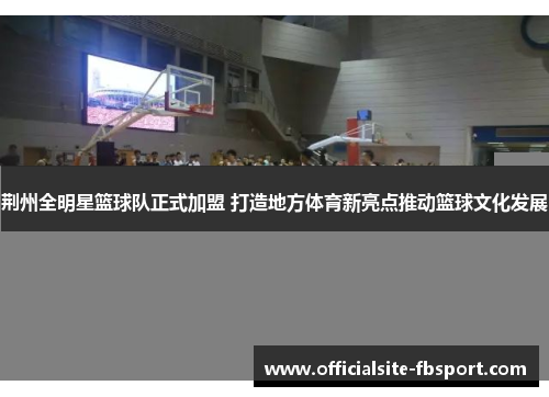 荆州全明星篮球队正式加盟 打造地方体育新亮点推动篮球文化发展