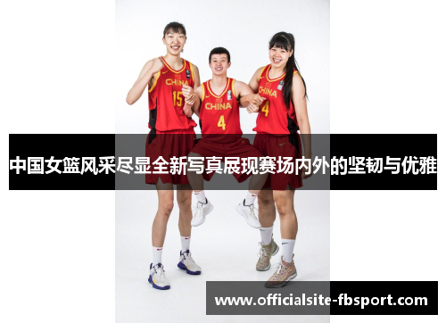 中国女篮风采尽显全新写真展现赛场内外的坚韧与优雅