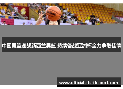 中国男篮迎战新西兰男篮 持续备战亚洲杯全力争取佳绩