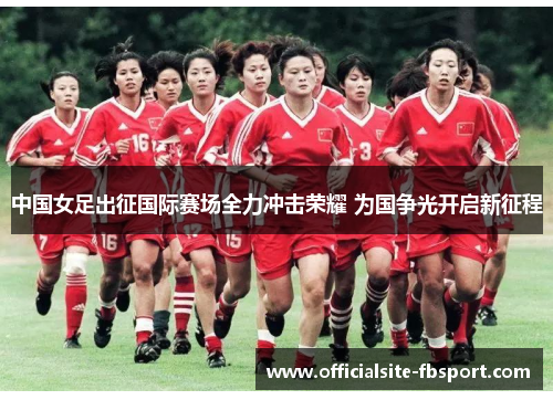 中国女足出征国际赛场全力冲击荣耀 为国争光开启新征程