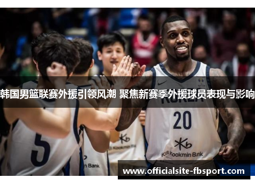 韩国男篮联赛外援引领风潮 聚焦新赛季外援球员表现与影响
